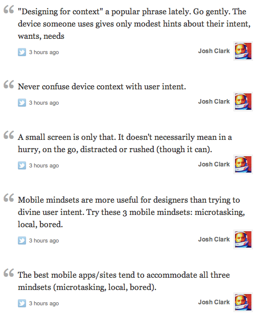 'Designing for context' a popular phrase lately. Go gently. The device someone uses gives only modest hints about their intent, wants, needs. Never confuse device context with user intent. A small screen is only that. It doesn't necessarily mean in a hurry, on the go, distracted or rushed (though it can). Mobile mindsets are more useful for designers than trying to divine user intent. Try these 3 mobile mindsets: microtasking, local, bored. The best mobile apps/sites tend to accommodate all three mindsets (microtasking, local, bored).